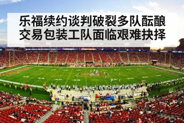 乐福续约谈判破裂多队酝酿交易包装工队面临艰难抉择